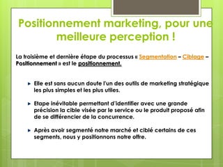 Positionnement marketing, pour une
        meilleure perception !
La troisième et dernière étape du processus « Segmentation – Ciblage –
Positionnement » est le positionnement.


      Elle est sans aucun doute l'un des outils de marketing stratégique
      les plus simples et les plus utiles.

      Etape inévitable permettant d’identifier avec une grande
      précision la cible visée par le service ou le produit proposé afin
      de se différencier de la concurrence.

      Après avoir segmenté notre marché et ciblé certains de ces
      segments, nous y positionnons notre offre.
 