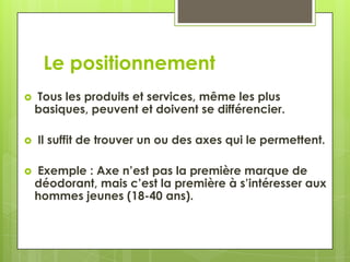 Le positionnement
   Tous les produits et services, même les plus
    basiques, peuvent et doivent se différencier.

   Il suffit de trouver un ou des axes qui le permettent.

   Exemple : Axe n’est pas la première marque de
    déodorant, mais c’est la première à s’intéresser aux
    hommes jeunes (18-40 ans).
 