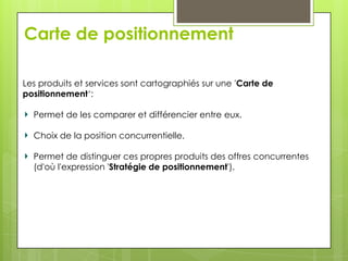 Carte de positionnement

Les produits et services sont cartographiés sur une 'Carte de
positionnement‘:

  Permet de les comparer et différencier entre eux.

  Choix de la position concurrentielle,

  Permet de distinguer ces propres produits des offres concurrentes
  (d'où l'expression 'Stratégie de positionnement').
 