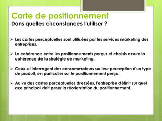 Carte de positionnement
Dans quelles circonstances l'utiliser ?

 Les cartes perceptuelles sont utilisées par les services marketing des
  entreprises.

 La cohérence entre les positionnements perçus et choisis assure la
  cohérence de la stratégie de marketing.

 Ceux-ci interrogent des consommateurs sur leur perception d'un type
  de produit, en particulier sur le positionnement perçu.

 Au vu des cartes perceptuelles dressées, l'entreprise définit sur quel
  axe principal doit peser la réorientation du positionnement.
 