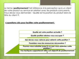 Le terme 'positionnement' fait référence à la perception qu'a un client
de votre produit ou service en relation avec les produits concurrents.
Vous devez vous demander : 'Quelle est la position du produit dans la
tête du client ?'.


 6 questions clés pour faciliter votre positionnement :



                               Quelle est votre position actuelle ?

                             Quelle position désirez-vous occuper ?

                      Qui devez-vous vaincre pour obtenir cette position ?
                          Possédez-vous les ressources nécessaires ?
                   Pourrez-vous subsister jusqu'à ce que vous obteniez cette
                                            position ?
                 Vos tactiques supporteront-elles cet objectif de positionnement
                                                ?
 