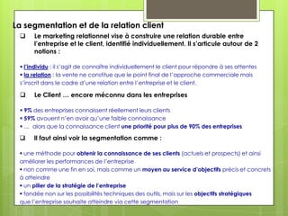La segmentation et de la relation client
     Le marketing relationnel vise à construire une relation durable entre
      l’entreprise et le client, identifié individuellement. Il s’articule autour de 2
      notions :

  l’individu : il s’agit de connaître individuellement le client pour répondre à ses attentes
  la relation : la vente ne constitue que le point final de l’approche commerciale mais
 s’inscrit dans le cadre d’une relation entre l’entreprise et le client.

     Le Client … encore méconnu dans les entreprises

  9% des entreprises connaissent réellement leurs clients
  59% avouent n’en avoir qu’une faible connaissance
  … alors que la connaissance client une priorité pour plus de 90% des entreprises

     Il faut ainsi voir la segmentation comme :

  une méthode pour obtenir la connaissance de ses clients (actuels et prospects) et ainsi
 améliorer les performances de l’entreprise
  non comme une fin en soi, mais comme un moyen au service d’objectifs précis et concrets
 à atteindre
  un pilier de la stratégie de l’entreprise
  fondée non sur les possibilités techniques des outils, mais sur les objectifs stratégiques
 que l’entreprise souhaite atteindre via cette segmentation
 