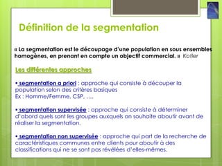 Définition de la segmentation

« La segmentation est le découpage d’une population en sous ensembles
homogènes, en prenant en compte un objectif commercial. » Kotler

Les différentes approches

 segmentation a priori : approche qui consiste à découper la
population selon des critères basiques
Ex : Homme/Femme, CSP, ….

 segmentation supervisée : approche qui consiste à déterminer
d’abord quels sont les groupes auxquels on souhaite aboutir avant de
réaliser la segmentation.

 segmentation non supervisée : approche qui part de la recherche de
caractéristiques communes entre clients pour aboutir à des
classifications qui ne se sont pas révélées d’elles-mêmes.
 
