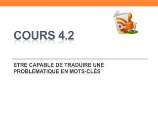 COURS 4.2
ETRE CAPABLE DE TRADUIRE UNE
PROBLÉMATIQUE EN MOTS-CLÉS
 