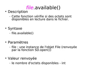 file.available()
Description
− Cette fonction vérifie si des octets sont
disponibles en lecture dans le fichier.
Syntaxe
− file.available()
Paramètres
− file : une instance de l'objet File (renvoyée
par la fonction SD.open())
Valeur renvoyée
− le nombre d'octets disponibles - int
 