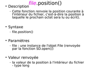 file.position()
Description
− Cette fonction renvoie la position courante à
l'intérieur du fichier, c'est-à-dire la position à
laquelle le prochain octet sera lu ou écrit).
Syntaxe
− file.position()
Paramètres
− file : une instance de l'objet File (renvoyée
par la fonction SD.open())
Valeur renvoyée
− la valeur de la position à l'intérieur du fichier
- type long
 