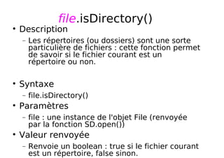 file.isDirectory()
Description
− Les répertoires (ou dossiers) sont une sorte
particulière de fichiers : cette fonction permet
de savoir si le fichier courant est un
répertoire ou non.
Syntaxe
− file.isDirectory()
Paramètres
− file : une instance de l'objet File (renvoyée
par la fonction SD.open())
Valeur renvoyée
− Renvoie un boolean : true si le fichier courant
est un répertoire, false sinon.
 