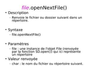 file.openNextFile()
Description
− Renvoie le fichier ou dossier suivant dans un
répertoire.
Syntaxe
− file.openNextFile()
Paramètres
− file : une instance de l'objet File (renvoyée
par la fonction SD.open()) qui ici représente
un répertoire
Valeur renvoyée
− char : le nom du fichier ou répertoire suivant.
 