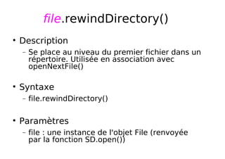 file.rewindDirectory()
Description
− Se place au niveau du premier fichier dans un
répertoire. Utilisée en association avec
openNextFile()
Syntaxe
− file.rewindDirectory()
Paramètres
− file : une instance de l'objet File (renvoyée
par la fonction SD.open())
 