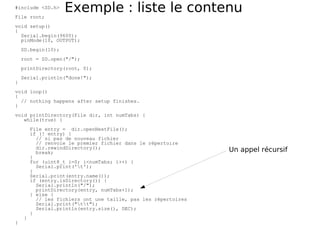 Exemple : liste le contenu
#include <SD.h>
File root;
void setup()
{
Serial.begin(9600);
pinMode(10, OUTPUT);
SD.begin(10);
root = SD.open("/");
printDirectory(root, 0);
Serial.println("done!");
}
void loop()
{
// nothing happens after setup finishes.
}
void printDirectory(File dir, int numTabs) {
while(true) {
File entry = dir.openNextFile();
if (! entry) {
// si pas de nouveau fichier
// renvoie le premier fichier dans le répertoire
dir.rewindDirectory();
break;
}
for (uint8_t i=0; i<numTabs; i++) {
Serial.print('t');
}
Serial.print(entry.name());
if (entry.isDirectory()) {
Serial.println("/");
printDirectory(entry, numTabs+1);
} else {
// les fichiers ont une taille, pas les répertoires
Serial.print("tt");
Serial.println(entry.size(), DEC);
}
}
}
Un appel récursif
 