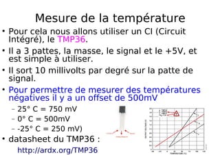 Mesure de la température
Pour cela nous allons utiliser un CI (Circuit
Intégré), le TMP36.
Il a 3 pattes, la masse, le signal et le +5V, et
est simple à utiliser.
Il sort 10 millivolts par degré sur la patte de
signal.
Pour permettre de mesurer des températures
négatives il y a un offset de 500mV
− 25° C = 750 mV
− 0° C = 500mV
− -25° C = 250 mV)
datasheet du TMP36 :
http://ardx.org/TMP36
 