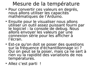Mesure de la température
Pour convertir ces valeurs en degrés,
nous allons utiliser les capacités
mathématiques de l’Arduino.
Ensuite pour le visualiser nous allons
utiliser un outil assez puissant fourni par
le logiciel : la console de debug. Nous
allons envoyer les valeurs par une
connexion série pour les afficher à
l’écran.
Est-ce qu'on doit se poser des questions
sur la fréquence d'échantillonnage ici ?
Oui on peut se la poser, mais ça ne sert à
rien vu la rapidité des variations de nos
températures.
Allez c’est parti !
 