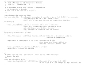 /* ---------------------------------------------
* | Code d’Exemple du Kit d’Expérience Arduino |
* | CIRC-10 .: Température :. |
* ---------------------------------------------
* Un programme simple pour afficher la température
* sur la console du logiciel
* Pour plus de détails sur ce circuit :
*/
//assignement des pattes du TMP36
int temperaturePin = 0; //la patte analogique à laquelle la patte Vout du TMP36 est connectée
//la resolution est de 10 mV / degré Celsius
//(500 mV d’offset) pour obtenir des températures négatives
void setup()
{
Serial.begin(9600); //lance la connexion série avec l’ordinateur
//pour voir le résultat ouvrez la console série
//dernier bouton sous la barre de menu
//(il ressemble à rectangle avec une antenne)
}
void loop() //s’exécute à l’infini
{
float temperature = getVoltage(temperaturePin); //obtiens la tension de sortie du
//capteur de temperature
temperature = (temperature - .5) * 100; //conversion de 10mV
//par degre avec 500mV d’offset en
//degrés ((tension - 500mV) * 100)
Serial.println(temperature); //affiche le résultat
delay(1000); //attend une seconde
}
/*
* getVoltage(int pin) – retourne la tension sur la patte analogique
* définie par pin
*/
float getVoltage(int pin){
return (analogRead(pin) * .004882814); //Convertie d’une plage de 0 à 1023
//à une plage de 0 à 5V (Chaque pas égal environ 5 mV)
}
 