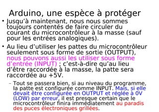 Arduino, une espèce à protéger
Jusqu’à maintenant, nous nous sommes
toujours contentés de faire circuler du
courant du microcontrôleur à la masse (sauf
pour les entrées analogiques).
Au lieu d’utiliser les pattes du microcontrôleur
seulement sous forme de sortie (OUTPUT),
nous pouvons aussi les utiliser sous forme
d’entrée (INPUT) ; c’est-à-dire qu’au lieu
d’être raccordée à la masse, la patte sera
raccordée au +5V.
− Tout se passera bien, si au niveau du programme,
la patte est configurée comme INPUT. Mais, si elle
devait être configurée en OUTPUT et réglée à 0V
(LOW) par erreur, il est presque certain que le
microcontrôleur finira immédiatement au paradis
des puces électroniques grillées.
 