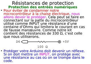 Résistances de protection
Protection des entrées numériques
Pour éviter de condamner notre
microcontrôleur à la chaise électrique, nous
allons devoir le protéger. Cela peut se faire en
connectant sur la patte du microcontrôleur
utilisé comme INPUT une résistance d’une
centaine d’Ohms qui limitera le courant en cas
de fausse manœuvre. Comme notre kit
contient des résistances de 330 Ω, c’est celle
que nous utiliserons.
Protéger votre Arduino doit devenir un réflexe.
Si on doit mettre un INPUT, on protège avec
une résistance au cas où on se trompe dans le
code.
 