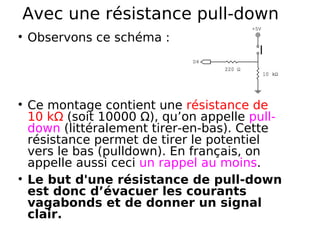Avec une résistance pull-down
Observons ce schéma :
Ce montage contient une résistance de
10 kΩ (soit 10000 Ω), qu’on appelle pull-
down (littéralement tirer-en-bas). Cette
résistance permet de tirer le potentiel
vers le bas (pulldown). En français, on
appelle aussi ceci un rappel au moins.
Le but d'une résistance de pull-down
est donc d’évacuer les courants
vagabonds et de donner un signal
clair.
 