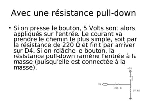 Avec une résistance pull-down
Si on presse le bouton, 5 Volts sont alors
appliqués sur l'entrée. Le courant va
prendre le chemin le plus simple, soit par
la résistance de 220 Ω et finit par arriver
sur D4. Si on relâche le bouton, la
résistance pull-down ramène l'entrée à la
masse (puisqu’elle est connectée à la
masse).
 