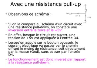 Avec une résistance pull-up
Observons ce schéma :
Si on le compare au schéma d’un circuit avec
une résistance pull-down, on constate une
inversion entre la terre et le +5V.
En effet, lorsque le circuit est ouvert, une
tension de +5V est appliquée à l’entrée D4.
Lorsqu’on appuie sur le bouton poussoir, le
courant électrique va passer par le chemin
offrant le moins de résistance, soit directement
par la masse (Gnd), sans passer par l’entrée
D4.
Le fonctionnement est donc inversé par rapport
à la résistance pull-down.
 