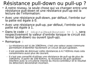 Résistance pull-down ou pull-up ?
À notre niveau, la seule chose qui va changer entre une
résistance pull-down et une résistance pull-up est la
lecture de l’information:
Avec une résistance pull-down, par défaut, l’entrée sur
la patte est égale à 0.
Avec une résistance pull-up, par défaut, l’entrée sur la
patte est égale à 1.
Dans le code if (digitalRead(bouton) == 1 ), sera
respectivement la valeur d’entrée lorsque le circuit est
fermé (pull-down) ou ouvert (pull-up).
Remarque :
− La résistance est ici de 10KOhms, c'est une valeur assez commune
permettant d'identifier facilement un circuit de pull-up/down.
− Il est possible de diminuer cette résistances à 4.7 KOhms mais cela
consommera aussi plus de courant.
− Il n'est pas conseillé d'utiliser une résistance de pull-up de plus de
10KOhms. À partir de 100 KOhms, la résistance de pull-up/down
interfère avec la circuiterie interne du micro-contrôleur et le résultat
(la détection) deviendrait incertain.
 