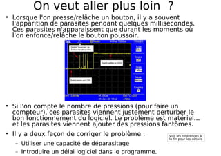 On veut aller plus loin ?
Lorsque l'on presse/relâche un bouton, il y a souvent
l'apparition de parasites pendant quelques millisecondes.
Ces parasites n'apparaissent que durant les moments où
l'on enfonce/relâche le bouton poussoir.
Si l'on compte le nombre de pressions (pour faire un
compteur), ces parasites viennent justement perturber le
bon fonctionnement du logiciel. Le problème est matériel...
et les parasites viennent ajouter des pressions fantômes.
Il y a deux façon de corriger le problème :
− Utiliser une capacité de déparasitage
− Introduire un délai logiciel dans le programme.
Voir les références à
la fin pour les détails
 