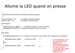 Allume la LED quand on presse
/*
* Allume LED en fonction de l'état du bouton poussoir
*/
const int bouton = 4; // la patte 4 devient bouton
const int led = 12; // la patte 12 devient led
void setup()
{
pinMode(bouton, INPUT); // Initialise la patte 4 comme entrée
pinMode(led, OUTPUT); // Initialise la patte 12 comme sortie
}
void loop()
{
if (digitalRead(bouton) == 1 ) //teste si le bouton a une valeur de 1 (appuyé en pull-down)
{
digitalWrite(led, HIGH); // allume la LED
}
else
{
digitalWrite(led, LOW); // éteint la LED
}
}
Si on échange, on a
le comportement
opposé. En
électronique pur, il
aurait fallu recâbler.
On peut même
envisager des effets
(clignotements,
fading, etc).
 