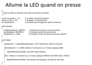 Allume la LED quand on presse
/*
* Allume LED en fonction de l'état du bouton poussoir
*/
const int bouton = 4; // la patte 4 devient bouton
const int led = 12; // la patte 12 devient led
int etatbouton; // variable qui enregistre l’état du bouton
void setup()
{
pinMode(bouton, INPUT); // Initialise le bouton comme entrée
pinMode(led, OUTPUT); // Initialise la led comme sortie
etatbouton = LOW; // Initialise l’état du bouton comme relâché
}
void loop()
{
etatbouton = digitalRead(bouton); //On mémorise l’état du bouton
if(etatbouton == LOW) //teste si le bouton a un niveau logique BAS
{
digitalWrite(led,LOW); //la LED reste éteinte
}
else //teste si le bouton a un niveau logique différent de BAS (donc HAUT)
{
digitalWrite(led,HIGH); //le bouton est appuyé, la LED est allumée
}
}
 