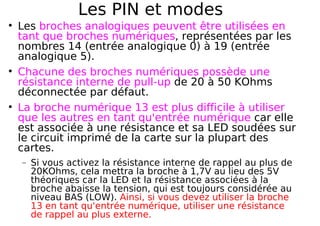 Les PIN et modes
Les broches analogiques peuvent être utilisées en
tant que broches numériques, représentées par les
nombres 14 (entrée analogique 0) à 19 (entrée
analogique 5).
Chacune des broches numériques possède une
résistance interne de pull-up de 20 à 50 KOhms
déconnectée par défaut.
La broche numérique 13 est plus difficile à utiliser
que les autres en tant qu'entrée numérique car elle
est associée à une résistance et sa LED soudées sur
le circuit imprimé de la carte sur la plupart des
cartes.
− Si vous activez la résistance interne de rappel au plus de
20KOhms, cela mettra la broche à 1,7V au lieu des 5V
théoriques car la LED et la résistance associées à la
broche abaisse la tension, qui est toujours considérée au
niveau BAS (LOW). Ainsi, si vous devez utiliser la broche
13 en tant qu'entrée numérique, utiliser une résistance
de rappel au plus externe.
 
