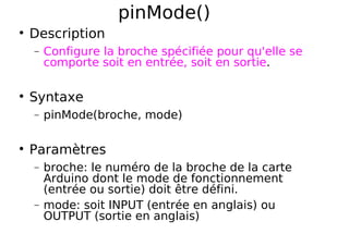 pinMode()
Description
− Configure la broche spécifiée pour qu'elle se
comporte soit en entrée, soit en sortie.
Syntaxe
− pinMode(broche, mode)
Paramètres
− broche: le numéro de la broche de la carte
Arduino dont le mode de fonctionnement
(entrée ou sortie) doit être défini.
− mode: soit INPUT (entrée en anglais) ou
OUTPUT (sortie en anglais)
 