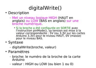 digitalWrite()
Description
− Met un niveau logique HIGH (HAUT en
anglais) ou LOW (BAS en anglais) sur une
broche numérique.
Si la broche a été configurée en SORTIE avec
l'instruction pinMode(), sa tension est mise à la
valeur correspondante : 5V (ou 3.3V sur les cartes
Arduino 3.3V) pour le niveau HAUT, 0V (masse)
pour le niveau BAS.
Syntaxe
− digitalWrite(broche, valeur)
Paramètres
− broche: le numéro de la broche de la carte
Arduino
− valeur : HIGH ou LOW (ou bien 1 ou 0)
 