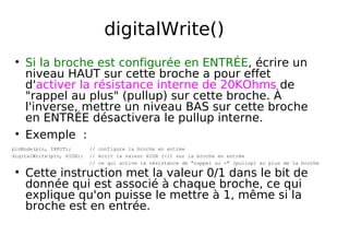 digitalWrite()
Si la broche est configurée en ENTRÉE, écrire un
niveau HAUT sur cette broche a pour effet
d'activer la résistance interne de 20KOhms de
"rappel au plus" (pullup) sur cette broche. À
l'inverse, mettre un niveau BAS sur cette broche
en ENTRÉE désactivera le pullup interne.
Exemple :
pinMode(pin, INPUT); // configure la broche en entrée
digitalWrite(pin, HIGH); // écrit la valeur HIGH (=1) sur la broche en entrée
// ce qui active la résistance de "rappel au +" (pullup) au plus de la broche
Cette instruction met la valeur 0/1 dans le bit de
donnée qui est associé à chaque broche, ce qui
explique qu'on puisse le mettre à 1, même si la
broche est en entrée.
 