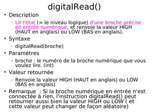 digitalRead()
Description
− Lit l'état (= le niveau logique) d'une broche précise
en entrée numérique, et renvoie la valeur HIGH
(HAUT en anglais) ou LOW (BAS en anglais).
Syntaxe
− digitalRead(broche)
Paramètres
− broche : le numéro de la broche numérique que vous
voulez lire. (int)
Valeur retournée
− Renvoie la valeur HIGH (HAUT en anglais) ou LOW
(BAS en anglais)
Remarque : Si la broche numérique en entrée n'est
connectée à rien, l'instruction digitalRead() peut
retourner aussi bien la valeur HIGH ou LOW ( et
cette valeur peut changer de façon aléatoire)
 