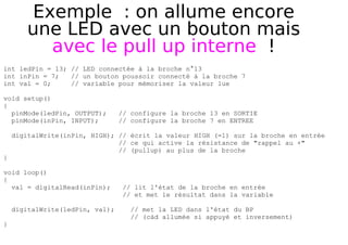 Exemple : on allume encore
une LED avec un bouton mais
avec le pull up interne !
int ledPin = 13; // LED connectée à la broche n°13
int inPin = 7; // un bouton poussoir connecté à la broche 7
int val = 0; // variable pour mémoriser la valeur lue
void setup()
{
pinMode(ledPin, OUTPUT); // configure la broche 13 en SORTIE
pinMode(inPin, INPUT); // configure la broche 7 en ENTREE
digitalWrite(inPin, HIGH); // écrit la valeur HIGH (=1) sur la broche en entrée
// ce qui active la résistance de "rappel au +"
// (pullup) au plus de la broche
}
void loop()
{
val = digitalRead(inPin); // lit l'état de la broche en entrée
// et met le résultat dans la variable
digitalWrite(ledPin, val); // met la LED dans l'état du BP
// (càd allumée si appuyé et inversement)
}
 