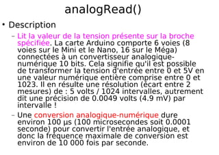 analogRead()
Description
− Lit la valeur de la tension présente sur la broche
spécifiée. La carte Arduino comporte 6 voies (8
voies sur le Mini et le Nano, 16 sur le Méga)
connectées à un convertisseur analogique-
numérique 10 bits. Cela signifie qu'il est possible
de transformer la tension d'entrée entre 0 et 5V en
une valeur numérique entière comprise entre 0 et
1023. Il en résulte une résolution (écart entre 2
mesures) de : 5 volts / 1024 intervalles, autrement
dit une précision de 0.0049 volts (4.9 mV) par
intervalle !
− Une conversion analogique-numérique dure
environ 100 µs (100 microsecondes soit 0.0001
seconde) pour convertir l'entrée analogique, et
donc la fréquence maximale de conversion est
environ de 10 000 fois par seconde.
 
