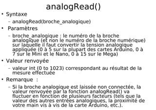 analogRead()
Syntaxe
− analogRead(broche_analogique)
Paramètres
− broche_analogique : le numéro de la broche
analogique (et non le numéro de la broche numérique)
sur laquelle il faut convertir la tension analogique
appliquée (0 à 5 sur la plupart des cartes Arduino, 0 à
7 sur le Mini et le Nano, 0 à 15 sur le Mega)
Valeur renvoyée
− valeur int (0 to 1023) correspondant au résultat de la
mesure effectuée
Remarque :
− Si la broche analogique est laissée non connectée, la
valeur renvoyée par la fonction analogRead() va
fluctuer en fonction de plusieurs facteurs (tels que la
valeur des autres entrées analogiques, la proximité de
votre main vis à vis de la carte Arduino, etc.).
 