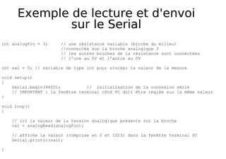 Exemple de lecture et d'envoi
sur le Serial
int analogPin = 3; // une résistance variable (broche du milieu)
//connectée sur la broche analogique 3
// les autres broches de la résistance sont connectées
// l'une au 5V et l'autre au 0V
int val = 0; // variable de type int pour stocker la valeur de la mesure
void setup()
{
Serial.begin(9600); // initialisation de la connexion série
// IMPORTANT : la fenêtre terminal côté PC doit être réglée sur la même valeur
}
void loop()
{
// lit la valeur de la tension analogique présente sur la broche
val = analogRead(analogPin);
// affiche la valeur (comprise en 0 et 1023) dans la fenêtre terminal PC
Serial.println(val);
}
 