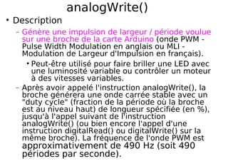 analogWrite()
Description
− Génère une impulsion de largeur / période voulue
sur une broche de la carte Arduino (onde PWM -
Pulse Width Modulation en anglais ou MLI -
Modulation de Largeur d'Impulsion en français).
Peut-être utilisé pour faire briller une LED avec
une luminosité variable ou contrôler un moteur
à des vitesses variables.
− Après avoir appelé l'instruction analogWrite(), la
broche générera une onde carrée stable avec un
"duty cycle" (fraction de la période où la broche
est au niveau haut) de longueur spécifiée (en %),
jusqu'à l'appel suivant de l'instruction
analogWrite() (ou bien encore l'appel d'une
instruction digitalRead() ou digitalWrite() sur la
même broche). La fréquence de l'onde PWM est
approximativement de 490 Hz (soit 490
périodes par seconde).
 