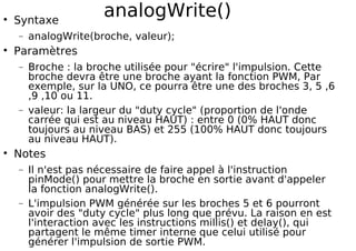 analogWrite()
Syntaxe
− analogWrite(broche, valeur);
Paramètres
− Broche : la broche utilisée pour "écrire" l'impulsion. Cette
broche devra être une broche ayant la fonction PWM, Par
exemple, sur la UNO, ce pourra être une des broches 3, 5 ,6
,9 ,10 ou 11.
− valeur: la largeur du "duty cycle" (proportion de l'onde
carrée qui est au niveau HAUT) : entre 0 (0% HAUT donc
toujours au niveau BAS) et 255 (100% HAUT donc toujours
au niveau HAUT).
Notes
− Il n'est pas nécessaire de faire appel à l'instruction
pinMode() pour mettre la broche en sortie avant d'appeler
la fonction analogWrite().
− L'impulsion PWM générée sur les broches 5 et 6 pourront
avoir des "duty cycle" plus long que prévu. La raison en est
l'interaction avec les instructions millis() et delay(), qui
partagent le même timer interne que celui utilisé pour
générer l'impulsion de sortie PWM.
 