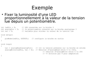 Exemple
Fixer la luminosité d'une LED
proportionnellement à la valeur de la tension
lue depuis un potentiomètre.
int ledPin = 9; // LED connectée sur la broche 9
int analogPin = 3; // le potentiomètre connecté sur la broche analogique 3
int val = 0; // variable pour stocker la valeur de la tension lue
void setup()
{
pinMode(ledPin, OUTPUT); // configure la broche en sortie
}
void loop()
{
val = analogRead(analogPin); // lit la tension présente sur la broche en entrée
analogWrite(ledPin, val / 4); // Résultat d'analogRead entre 0 to 1023,
// résultat d'analogWrite entre 0 to 255
// => division par 4 pour adaptation
}
 