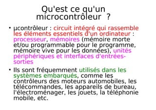 Qu'est ce qu'un
microcontrôleur ?
µcontrôleur : circuit intégré qui rassemble
les éléments essentiels d'un ordinateur :
processeur, mémoires (mémoire morte
et/ou programmable pour le programme,
mémoire vive pour les données), unités
périphériques et interfaces d'entrées-
sorties
Ils sont fréquemment utilisés dans les
systèmes embarqués, comme les
contrôleurs des moteurs automobiles, les
télécommandes, les appareils de bureau,
l'électroménager, les jouets, la téléphonie
mobile, etc.
 