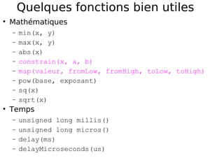 Quelques fonctions bien utiles
Mathématiques
− min(x, y)
− max(x, y)
− abs(x)
− constrain(x, a, b)
− map(valeur, fromLow, fromHigh, toLow, toHigh)
− pow(base, exposant)
− sq(x)
− sqrt(x)
Temps
− unsigned long millis()
− unsigned long micros()
− delay(ms)
− delayMicroseconds(us)
 