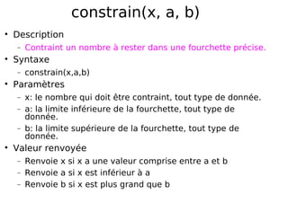 constrain(x, a, b)
Description
− Contraint un nombre à rester dans une fourchette précise.
Syntaxe
− constrain(x,a,b)
Paramètres
− x: le nombre qui doit être contraint, tout type de donnée.
− a: la limite inférieure de la fourchette, tout type de
donnée.
− b: la limite supérieure de la fourchette, tout type de
donnée.
Valeur renvoyée
− Renvoie x si x a une valeur comprise entre a et b
− Renvoie a si x est inférieur à a
− Renvoie b si x est plus grand que b
 