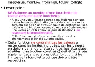 map(value, fromLow, fromHigh, toLow, toHigh)
Description
− Ré-étalonne un nombre d'une fourchette de
valeur vers une autre fourchette.
Ainsi, une valeur basse source sera étalonnée en une
valeur basse de destination, une valeur haute source
sera étalonnée en une valeur haute de destination, une
valeur entre les deux valeurs source sera étalonnée en
une valeur entre les deux valeurs destinations, en
respectant la proportionnalité.
Cette fonction est très utile pour effectuer des
changements d'échelle automatiques.
− Cette fonction ne contraint pas les valeurs à
rester dans les limites indiquées, car les valeurs
en dehors de la fourchette sont parfois attendues
et utiles. L'instruction constrain() doit être utilisée
également avant ou après cette fonction, si les
limites de la fourchette utilisée doivent être
respectées.
 