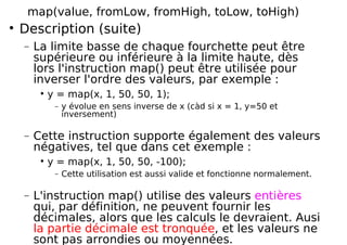 map(value, fromLow, fromHigh, toLow, toHigh)
Description (suite)
− La limite basse de chaque fourchette peut être
supérieure ou inférieure à la limite haute, dès
lors l'instruction map() peut être utilisée pour
inverser l'ordre des valeurs, par exemple :
y = map(x, 1, 50, 50, 1);
− y évolue en sens inverse de x (càd si x = 1, y=50 et
inversement)
− Cette instruction supporte également des valeurs
négatives, tel que dans cet exemple :
y = map(x, 1, 50, 50, -100);
− Cette utilisation est aussi valide et fonctionne normalement.
− L'instruction map() utilise des valeurs entières
qui, par définition, ne peuvent fournir les
décimales, alors que les calculs le devraient. Ausi
la partie décimale est tronquée, et les valeurs ne
sont pas arrondies ou moyennées.
 