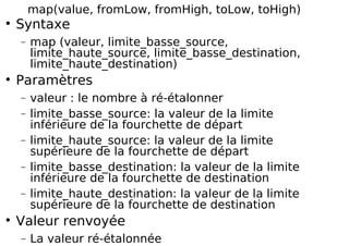 map(value, fromLow, fromHigh, toLow, toHigh)
Syntaxe
− map (valeur, limite_basse_source,
limite_haute_source, limite_basse_destination,
limite_haute_destination)
Paramètres
− valeur : le nombre à ré-étalonner
− limite_basse_source: la valeur de la limite
inférieure de la fourchette de départ
− limite_haute_source: la valeur de la limite
supérieure de la fourchette de départ
− limite_basse_destination: la valeur de la limite
inférieure de la fourchette de destination
− limite_haute_destination: la valeur de la limite
supérieure de la fourchette de destination
Valeur renvoyée
− La valeur ré-étalonnée
 