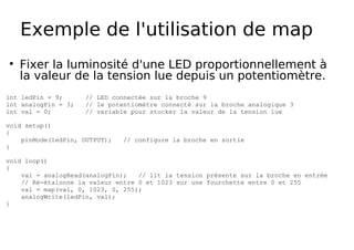 Exemple de l'utilisation de map
Fixer la luminosité d'une LED proportionnellement à
la valeur de la tension lue depuis un potentiomètre.
int ledPin = 9; // LED connectée sur la broche 9
int analogPin = 3; // le potentiomètre connecté sur la broche analogique 3
int val = 0; // variable pour stocker la valeur de la tension lue
void setup()
{
pinMode(ledPin, OUTPUT); // configure la broche en sortie
}
void loop()
{
val = analogRead(analogPin); // lit la tension présente sur la broche en entrée
// Ré-étalonne la valeur entre 0 et 1023 sur une fourchette entre 0 et 255
val = map(val, 0, 1023, 0, 255);
analogWrite(ledPin, val);
}
 
