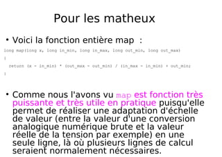 Pour les matheux
Voici la fonction entière map :
long map(long x, long in_min, long in_max, long out_min, long out_max)
{
return (x - in_min) * (out_max - out_min) / (in_max - in_min) + out_min;
}
Comme nous l'avons vu map est fonction très
puissante et très utile en pratique puisqu'elle
permet de réaliser une adaptation d'échelle
de valeur (entre la valeur d'une conversion
analogique numérique brute et la valeur
réelle de la tension par exemple) en une
seule ligne, là où plusieurs lignes de calcul
seraient normalement nécessaires.
 