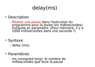 delay(ms)
Description
− Réalise une pause dans l'exécution du
programme pour la durée (en millisecondes)
indiquée en paramètre. (Pour mémoire, il y a
1000 millisecondes dans une seconde !)
Syntaxe
− delay (ms);
Paramètres
− ms (unsigned long): le nombre de
millisecondes que dure la pause
 