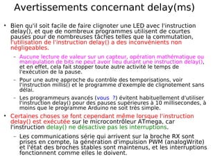 Avertissements concernant delay(ms)
Bien qu'il soit facile de faire clignoter une LED avec l'instruction
delay(), et que de nombreux programmes utilisent de courtes
pauses pour de nombreuses tâches telles que la commutation,
l'utilisation de l'instruction delay() a des inconvénients non
négligeables.
− Aucune lecture de valeur sur un capteur, opération mathématique ou
manipulation de bits ne peut avoir lieu durant une instruction delay(),
et en effet, cela fait stopper toute autre activité le temps de
l'exécution de la pause.
− Pour une autre approche du contrôle des temporisations, voir
l'instruction millis() et le programme d'exemple de clignotement sans
délai.
− Les programmeurs avancés (vous ?) évitent habituellement d'utiliser
l'instruction delay() pour des pauses supérieures à 10 millisecondes, à
moins que le programme Arduino ne soit très simple.
Certaines choses se font cependant même lorsque l'instruction
delay() est exécutée sur le microcontrôleur ATmega, car
l'instruction delay() ne désactive pas les interruptions.
− Les communications série qui arrivent sur la broche RX sont
prises en compte, la génération d'impulsion PWM (analogWrite)
et l'état des broches stables sont maintenus, et les interruptions
fonctionnent comme elles le doivent.
 