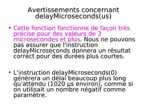 Avertissements concernant
delayMicroseconds(us)
Cette fonction fonctionne de façon très
précise pour des valeurs de 3
microsecondes et plus. Nous ne pouvons
pas assurer que l'instruction
delayMicroseconds donnera un résultat
correct pour des durées plus courtes.
L'instruction delayMicroseconds(0)
générera un délai beaucoup plus long
qu'attendu (1020 µs environ), comme si
on utilisait un nombre négatif comme
paramètre.
 