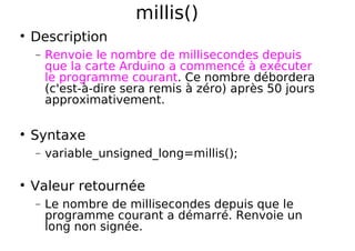 millis()
Description
− Renvoie le nombre de millisecondes depuis
que la carte Arduino a commencé à exécuter
le programme courant. Ce nombre débordera
(c'est-à-dire sera remis à zéro) après 50 jours
approximativement.
Syntaxe
− variable_unsigned_long=millis();
Valeur retournée
− Le nombre de millisecondes depuis que le
programme courant a démarré. Renvoie un
long non signée.
 